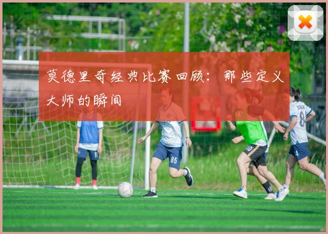 莫德里奇经典比赛回顾：那些定义大师的瞬间